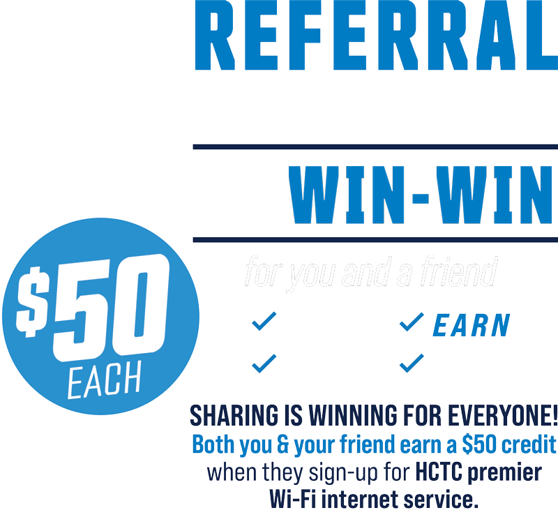 It's a win-win for you and a friend. Sharing is winning for everyone! Both you and your friend earn a $50 credit when they sign up for HCTC Premier Wi-Fi Internet service. Refer a friend +